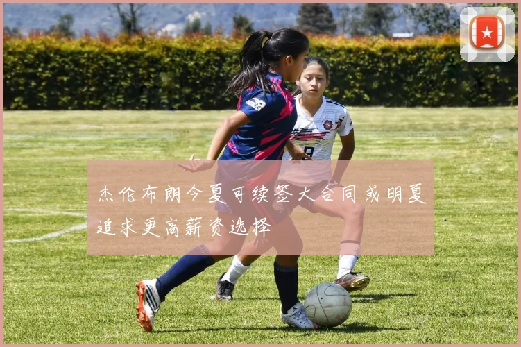 杰伦布朗今夏可续签大合同或明夏追求更高薪资选择
