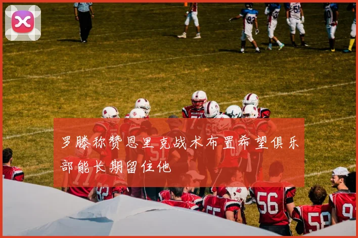 罗滕称赞恩里克战术布置希望俱乐部能长期留住他