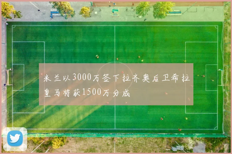 米兰以3000万签下拉齐奥后卫希拉皇马将获1500万分成