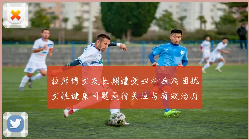 拉师傅女友长期遭受妇科疾病困扰女性健康问题亟待关注与有效治疗方案