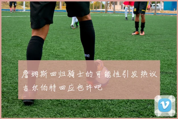 詹姆斯回归骑士的可能性引发热议吉尔伯特回应也许吧