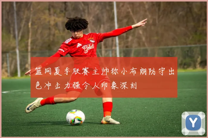 篮网夏季联赛主帅称小布朗防守出色冲击力强令人印象深刻