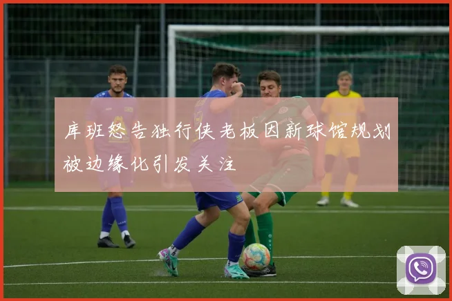 库班怒告独行侠老板因新球馆规划被边缘化引发关注