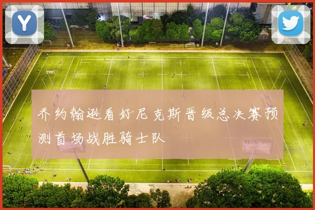 乔约翰逊看好尼克斯晋级总决赛预测首场战胜骑士队