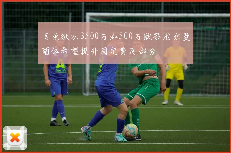 马竞欲以3500万加500万欧签尤尔曼葡体希望提升固定费用部分