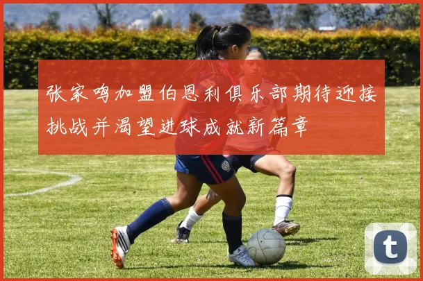 张家鸣加盟伯恩利俱乐部期待迎接挑战并渴望进球成就新篇章