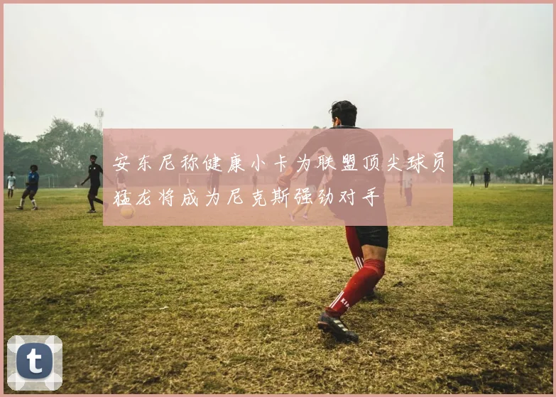 安东尼称健康小卡为联盟顶尖球员猛龙将成为尼克斯强劲对手