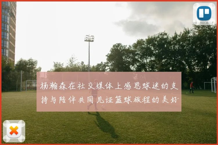 杨瀚森在社交媒体上感恩球迷的支持与陪伴共同见证篮球旅程的美好时刻