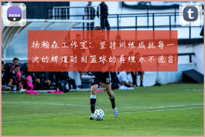 杨瀚森工作室：坚持训练成就每一次的辉煌时刻篮球的真理永不谎言