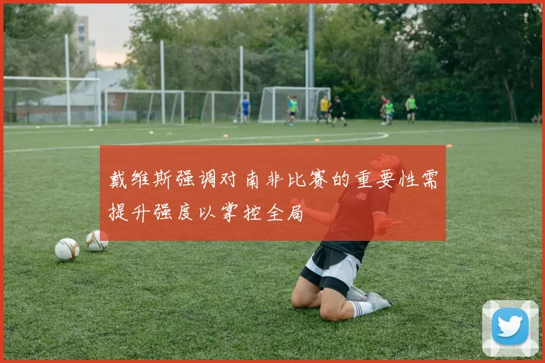 戴维斯强调对南非比赛的重要性需提升强度以掌控全局