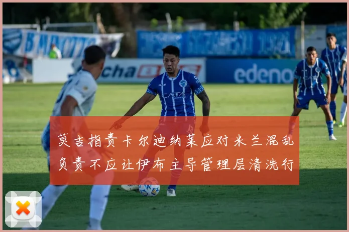 莫吉指责卡尔迪纳莱应对米兰混乱负责不应让伊布主导管理层清洗行动