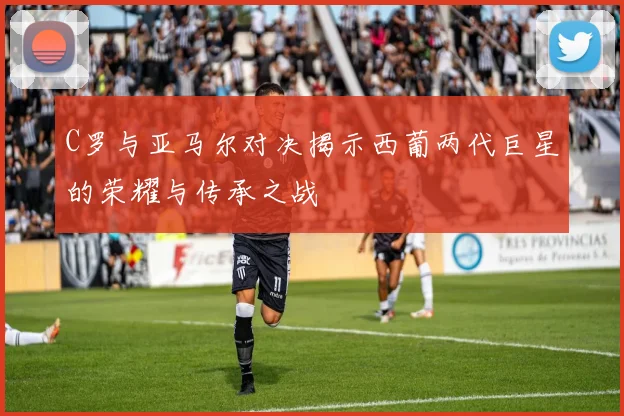 C罗与亚马尔对决揭示西葡两代巨星的荣耀与传承之战