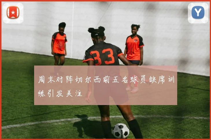 周末对阵切尔西前五名球员缺席训练引发关注