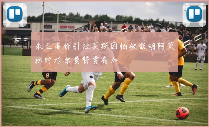 米兰高价引拉莫斯因怕被截胡阿莫林对尤尔曼赞赏有加