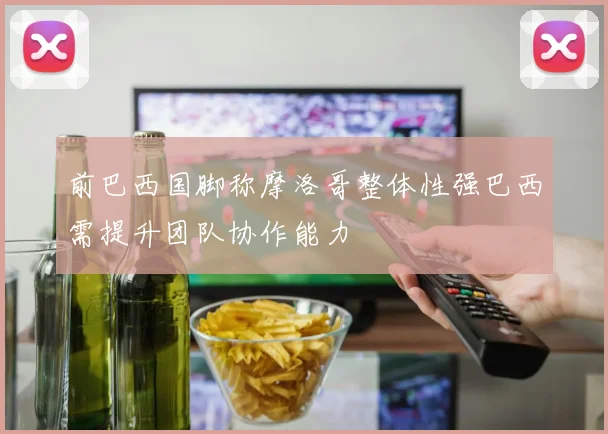 前巴西国脚称摩洛哥整体性强巴西需提升团队协作能力