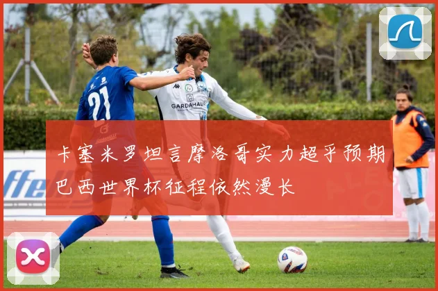 卡塞米罗坦言摩洛哥实力超乎预期巴西世界杯征程依然漫长