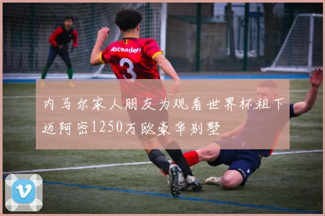 内马尔家人朋友为观看世界杯租下迈阿密1250万欧豪华别墅
