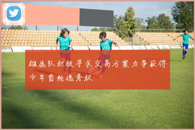 雄鹿队积极寻求交易方案力争获得今年首轮选秀权
