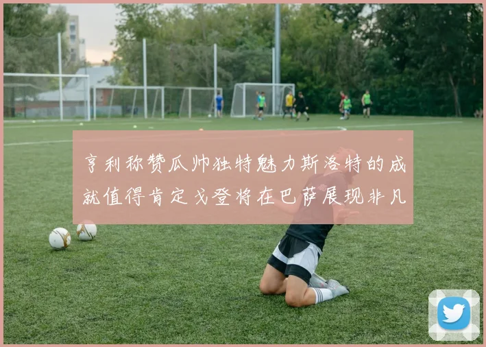 亨利称赞瓜帅独特魅力斯洛特的成就值得肯定戈登将在巴萨展现非凡才华