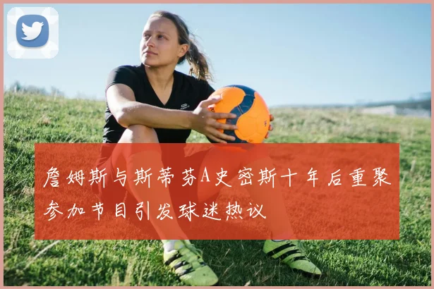 詹姆斯与斯蒂芬A史密斯十年后重聚参加节目引发球迷热议