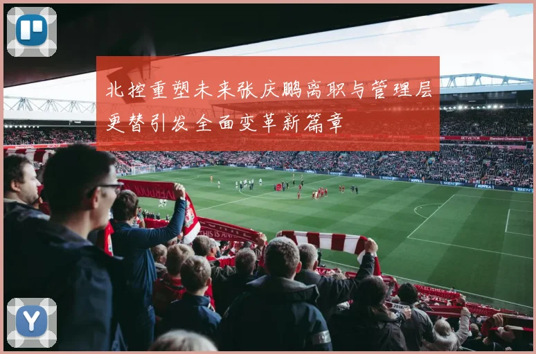 北控重塑未来张庆鹏离职与管理层更替引发全面变革新篇章