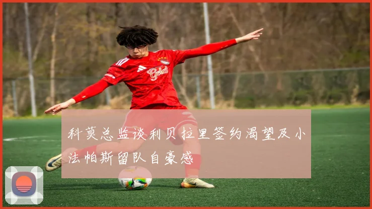 科莫总监谈利贝拉里签约渴望及小法帕斯留队自豪感