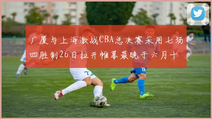 广厦与上海激战CBA总决赛采用七场四胜制26日拉开帷幕最晚于六月十一日落幕